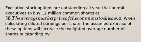 Executive stock options are outstanding all year that permit executives to buy 12 million common shares at 50. The average market price of the common stock was60. When calculating diluted earnings per share, the assumed exercise of these options will increase the <a href='https://www.questionai.com/knowledge/koL1NUNNcJ-weighted-average' class='anchor-knowledge'>weighted average</a> number of shares outstanding by: