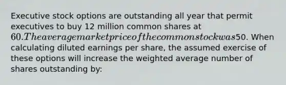 Executive stock options are outstanding all year that permit executives to buy 12 million common shares at 60. The average market price of the common stock was50. When calculating diluted earnings per share, the assumed exercise of these options will increase the weighted average number of shares outstanding by: