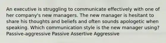 An executive is struggling to communicate effectively with one of her company's new managers. The new manager is hesitant to share his thoughts and beliefs and often sounds apologetic when speaking. Which communication style is the new manager using? Passive-aggressive Passive Assertive Aggressive