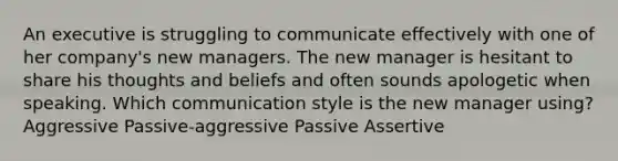 An executive is struggling to communicate effectively with one of her company's new managers. The new manager is hesitant to share his thoughts and beliefs and often sounds apologetic when speaking. Which communication style is the new manager using? Aggressive Passive-aggressive Passive Assertive