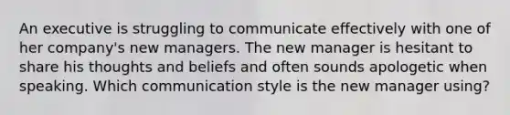 An executive is struggling to communicate effectively with one of her company's new managers. The new manager is hesitant to share his thoughts and beliefs and often sounds apologetic when speaking. Which communication style is the new manager using?