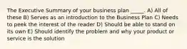 The Executive Summary of your business plan _____. A) All of these B) Serves as an introduction to the Business Plan C) Needs to peek the interest of the reader D) Should be able to stand on its own E) Should identify the problem and why your product or service is the solution