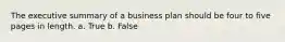 The executive summary of a business plan should be four to five pages in length. a. True b. False