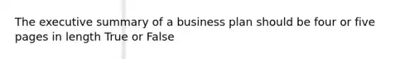 The executive summary of a business plan should be four or five pages in length True or False