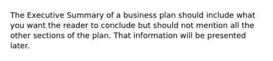 The Executive Summary of a business plan should include what you want the reader to conclude but should not mention all the other sections of the plan. That information will be presented later.