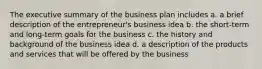 The executive summary of the business plan includes a. a brief description of the entrepreneur's business idea b. the short-term and long-term goals for the business c. the history and background of the business idea d. a description of the products and services that will be offered by the business