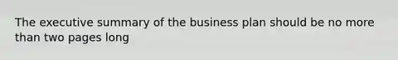 The executive summary of the business plan should be no more than two pages long