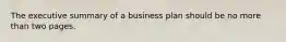 The executive summary of a business plan should be no more than two pages.