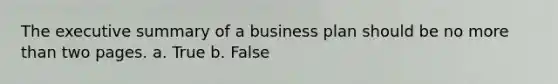 The executive summary of a business plan should be no more than two pages. a. True b. False