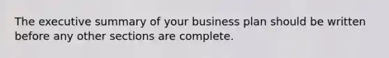 The executive summary of your business plan should be written before any other sections are complete.