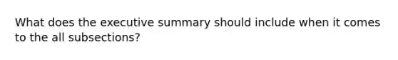 What does the executive summary should include when it comes to the all subsections?