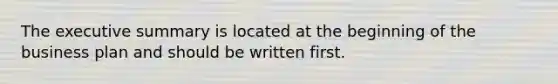 The executive summary is located at the beginning of the business plan and should be written first.