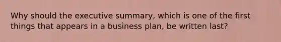 Why should the executive summary, which is one of the first things that appears in a business plan, be written last?