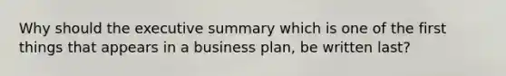 Why should the executive summary which is one of the first things that appears in a business plan, be written last?