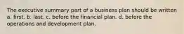 The executive summary part of a business plan should be written a. first. b. last. c. before the financial plan. d. before the operations and development plan.