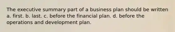 The executive summary part of a business plan should be written a. first. b. last. c. before the financial plan. d. before the operations and development plan.