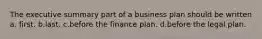 The executive summary part of a business plan should be written a. first. b.last. c.before the finance plan. d.before the legal plan.