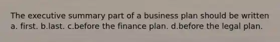 The executive summary part of a business plan should be written a. first. b.last. c.before the finance plan. d.before the legal plan.