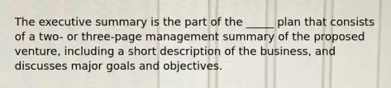 The executive summary is the part of the _____ plan that consists of a two- or three-page management summary of the proposed venture, including a short description of the business, and discusses major goals and objectives.