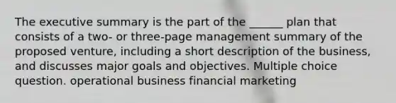 The executive summary is the part of the ______ plan that consists of a two- or three-page management summary of the proposed venture, including a short description of the business, and discusses major goals and objectives. Multiple choice question. operational business financial marketing