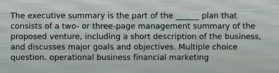 The executive summary is the part of the ______ plan that consists of a two- or three-page management summary of the proposed venture, including a short description of the business, and discusses major goals and objectives. Multiple choice question. operational business financial marketing