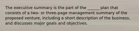 The executive summary is the part of the ______ plan that consists of a two- or three-page management summary of the proposed venture, including a short description of the business, and discusses major goals and objectives.