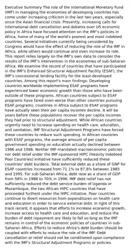 Executive Summary The role of the International Monetary Fund (IMF) in managing the economies of developing countries has come under increasing criticism in the last two years, especially since the Asian financial crisis. Presently, increasing calls for international debt cancellation and debates over US economic policy in Africa have focused attention on the IMF's policies in Africa, home of many of the world's poorest and most indebted countries. Several initiatives currently being considered by Congress would have the effect of reducing the role of the IMF in Africa, while others would continue and even increase its role. This report relies largely on the IMF's own data to consider the results of the IMF's intervention in the economies of sub-Saharan Africa. We examine the record of countries that have participated in the IMF's Enhanced Structural Adjustment Facility (ESAF), the IMF's concessional lending facility for the least-developed countries. Among this report's main findings: Developing countries worldwide implementing ESAF programs have experienced lower economic growth than those who have been outside of these programs. African countries subject to ESAF programs have fared even worse than other countries pursuing ESAF programs; countries in Africa subject to ESAF programs have actually seen their per capita incomes decline. It will be years before these populations recover the per capita incomes they had prior to structural adjustment. While African countries urgently need to increase spending on health care, education, and sanitation, IMF Structural Adjustment Programs have forced these countries to reduce such spending. In African countries with ESAF programs, the average amount of per capita government spending on education actually declined between 1986 and 1996. Neither IMF-mandated macroeconomic policies nor debt relief under the IMF-sponsored HIPC (Heavily Indebted Poor Countries) Initiative have sufficiently reduced these countries' debt burdens. Total external debt as a share of GNP for ESAF countries increased from 71.1% to 87.8% between 1985 and 1995. For sub-Saharan Africa, debt rose as a share of GDP from 58% in 1988 to 70% in 1996. IMF debt relief has not sufficiently reduced the debt service burden of Uganda or Mozambique, the two African HIPC countries that have proceeded furthest under the HIPC initiative. Poor countries continue to divert resources from expenditures on health care and education in order to service external debt. In light of this track record, it appears that efforts to increase economic growth, increase access to health care and education, and reduce the burden of debt repayment are likely to fail so long as the IMF remains in control of the economic policies of countries in sub-Saharan Africa. Efforts to reduce Africa's debt burden should be coupled with efforts to reduce the role of the IMF. Debt cancellation or relief should not be conditioned upon compliance with the IMF's Structural Adjustment Programs or policies.