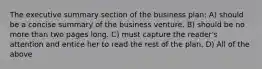 The executive summary section of the business plan: A) should be a concise summary of the business venture. B) should be no more than two pages long. C) must capture the reader's attention and entice her to read the rest of the plan. D) All of the above