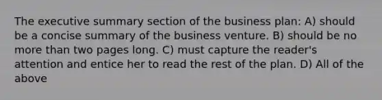 The executive summary section of the business plan: A) should be a concise summary of the business venture. B) should be no <a href='https://www.questionai.com/knowledge/keWHlEPx42-more-than' class='anchor-knowledge'>more than</a> two pages long. C) must capture the reader's attention and entice her to read the rest of the plan. D) All of the above