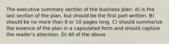 The executive summary section of the business plan: A) is the last section of the plan, but should be the first part written. B) should be no more than 8 or 10 pages long. C) should summarize the essence of the plan in a capsulated form and should capture the reader's attention. D) All of the above