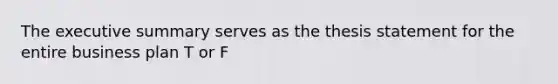 The executive summary serves as the thesis statement for the entire business plan T or F