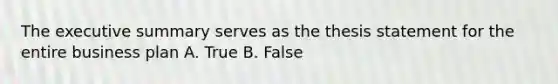 The executive summary serves as the thesis statement for the entire business plan A. True B. False