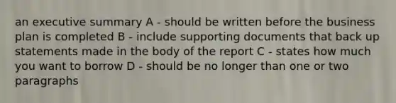 an executive summary A - should be written before the business plan is completed B - include supporting documents that back up statements made in the body of the report C - states how much you want to borrow D - should be no longer than one or two paragraphs