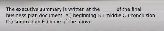 The executive summary is written at the ______ of the final business plan document. A.) beginning B.) middle C.) conclusion D.) summation E.) none of the above