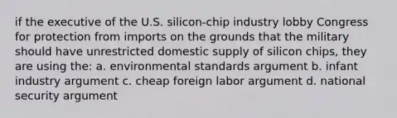 if the executive of the U.S. silicon-chip industry lobby Congress for protection from imports on the grounds that the military should have unrestricted domestic supply of silicon chips, they are using the: a. environmental standards argument b. infant industry argument c. cheap foreign labor argument d. national security argument