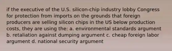 if the executive of the U.S. silicon-chip industry lobby Congress for protection from imports on the grounds that foreign producers are selling silicon chips in the US below production costs, they are using the: a. environmental standards argument b. retaliation against dumping argument c. cheap foreign labor argument d. national security argument