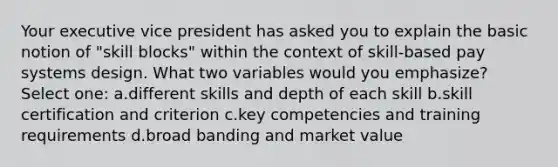 Your executive vice president has asked you to explain the basic notion of "skill blocks" within the context of skill-based pay systems design. What two variables would you emphasize? Select one: a.different skills and depth of each skill b.skill certification and criterion c.key competencies and training requirements d.broad banding and market value