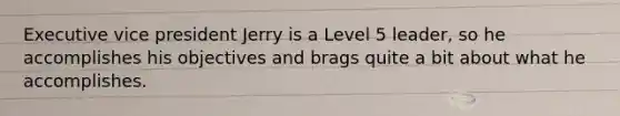 Executive vice president Jerry is a Level 5 leader, so he accomplishes his objectives and brags quite a bit about what he accomplishes.