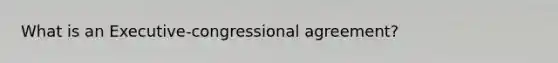 What is an Executive-congressional agreement?