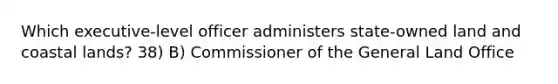 Which executive-level officer administers state-owned land and coastal lands? 38) B) Commissioner of the General Land Office