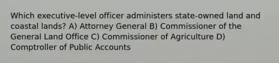 Which executive-level officer administers state-owned land and coastal lands? A) Attorney General B) Commissioner of the General Land Office C) Commissioner of Agriculture D) Comptroller of Public Accounts