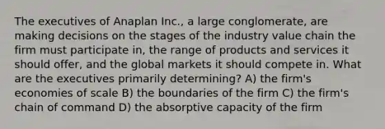 The executives of Anaplan Inc., a large conglomerate, are making decisions on the stages of the industry value chain the firm must participate in, the range of products and services it should offer, and the global markets it should compete in. What are the executives primarily determining? A) the firm's economies of scale B) the boundaries of the firm C) the firm's chain of command D) the absorptive capacity of the firm