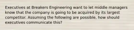 Executives at Breakers Engineering want to let middle managers know that the company is going to be acquired by its largest competitor. Assuming the following are possible, how should executives communicate this?