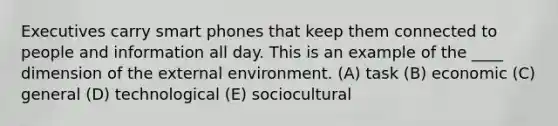 Executives carry smart phones that keep them connected to people and information all day. This is an example of the ____ dimension of the external environment. (A) task (B) economic (C) general (D) technological (E) sociocultural