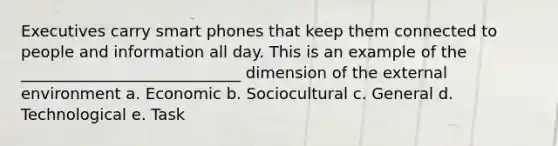 Executives carry smart phones that keep them connected to people and information all day. This is an example of the ____________________________ dimension of the external environment a. Economic b. Sociocultural c. General d. Technological e. Task