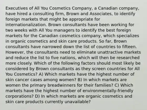 Executives of All You Cosmetics Company, a Canadian company, have hired a consulting firm, Brown and Associates, to identify foreign markets that might be appropriate for internationalization. Brown consultants have been working for two weeks with All You managers to identify the best foreign markets for the Canadian cosmetics company, which specializes in organic cosmetics and skin care products. So far, Brown consultants have narrowed down the list of countries to fifteen. However, the consultants need to eliminate unattractive markets and reduce the list to five nations, which will then be researched more closely. Which of the following factors should most likely be considered by Brown consultants as they screen countries for All You Cosmetics? A) Which markets have the highest number of skin cancer cases among women? B) In which markets are women the primary breadwinners for their families? C) Which markets have the highest number of environmentally-friendly corporations? D) In which markets are organic cosmetics and skin care products currently unavailable?