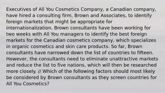 Executives of All You Cosmetics Company, a Canadian company, have hired a consulting firm, Brown and Associates, to identify foreign markets that might be appropriate for internationalization. Brown consultants have been working for two weeks with All You managers to identify the best foreign markets for the Canadian cosmetics company, which specializes in organic cosmetics and skin care products. So far, Brown consultants have narrowed down the list of countries to fifteen. However, the consultants need to eliminate unattractive markets and reduce the list to five nations, which will then be researched more closely. // Which of the following factors should most likely be considered by Brown consultants as they screen countries for All You Cosmetics?