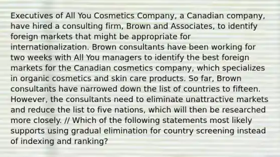 Executives of All You Cosmetics Company, a Canadian company, have hired a consulting firm, Brown and Associates, to identify foreign markets that might be appropriate for internationalization. Brown consultants have been working for two weeks with All You managers to identify the best foreign markets for the Canadian cosmetics company, which specializes in organic cosmetics and skin care products. So far, Brown consultants have narrowed down the list of countries to fifteen. However, the consultants need to eliminate unattractive markets and reduce the list to five nations, which will then be researched more closely. // Which of the following statements most likely supports using gradual elimination for country screening instead of indexing and ranking?