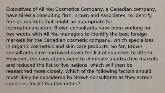 Executives of All You Cosmetics Company, a Canadian company, have hired a consulting firm, Brown and Associates, to identify foreign markets that might be appropriate for internationalization. Brown consultants have been working for two weeks with All You managers to identify the best foreign markets for the Canadian cosmetic company, which specializes in organic cosmetics and skin care products. So far, Brown consultants have narrowed down the list of countries to fifteen. However, the consultants need to eliminate unattractive markets and reduced the list to five nations, which will then be researched more closely. Which of the following factors should most likely be considered by Brown consultants as they screen countries for All You Cosmetics?