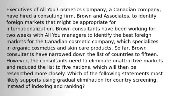 Executives of All You Cosmetics Company, a Canadian company, have hired a consulting firm, Brown and Associates, to identify foreign markets that might be appropriate for internationalization. Brown consultants have been working for two weeks with All You managers to identify the best foreign markets for the Canadian cosmetic company, which specializes in organic cosmetics and skin care products. So far, Brown consultants have narrowed down the list of countries to fifteen. However, the consultants need to eliminate unattractive markets and reduced the list to five nations, which will then be researched more closely. Which of the following statements most likely supports using gradual elimination for country screening, instead of indexing and ranking?